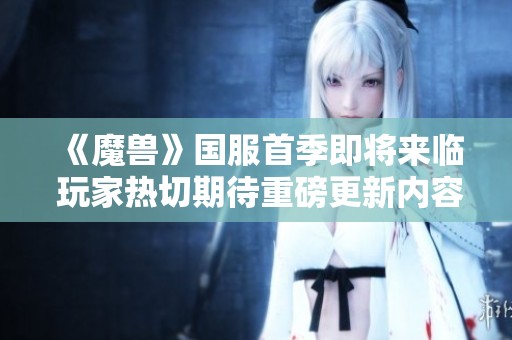 《魔兽》国服首季即将来临 玩家热切期待重磅更新内容