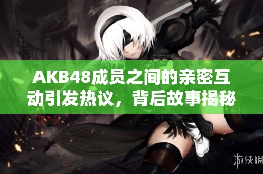 AKB48成员之间的亲密互动引发热议，背后故事揭秘