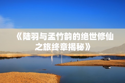 《陆羽与孟竹韵的绝世修仙之旅终章揭秘》
