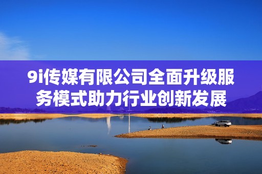 9i传媒有限公司全面升级服务模式助力行业创新发展