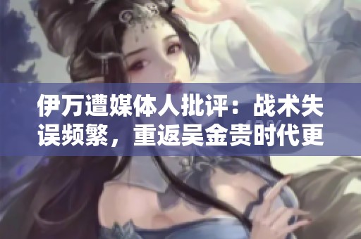 伊万遭媒体人批评：战术失误频繁，重返吴金贵时代更值得期待