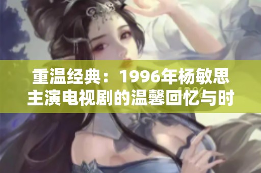 重温经典：1996年杨敏思主演电视剧的温馨回忆与时代印记