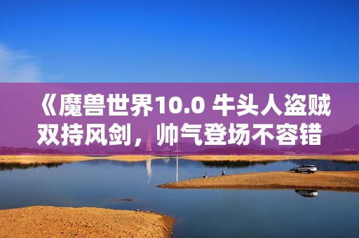 《魔兽世界10.0 牛头人盗贼双持风剑，帅气登场不容错过》