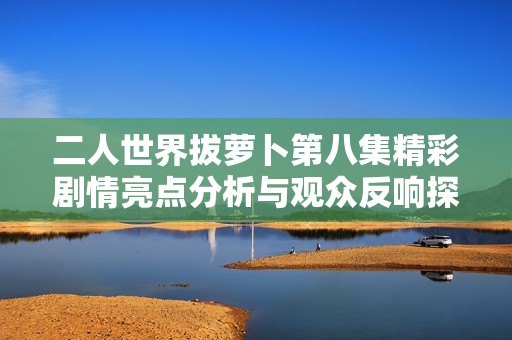 二人世界拔萝卜第八集精彩剧情亮点分析与观众反响探讨