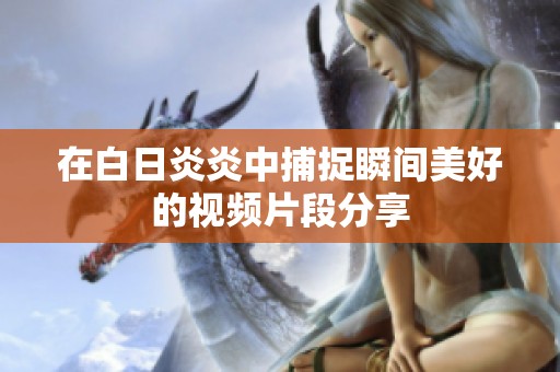 在白日炎炎中捕捉瞬间美好的视频片段分享