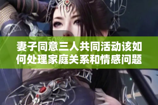 妻子同意三人共同活动该如何处理家庭关系和情感问题