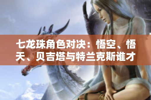 七龙珠角色对决：悟空、悟天、贝吉塔与特兰克斯谁才是真正的最强者