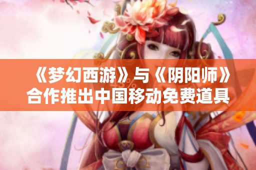 《梦幻西游》与《阴阳师》合作推出中国移动免费道具福利活动