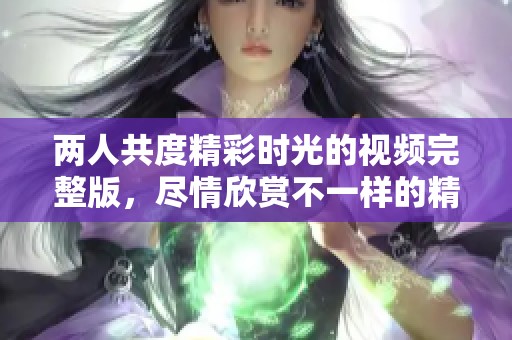两人共度精彩时光的视频完整版，尽情欣赏不一样的精彩瞬间