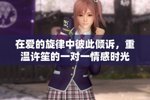 在爱的旋律中彼此倾诉，重温许笙的一对一情感时光