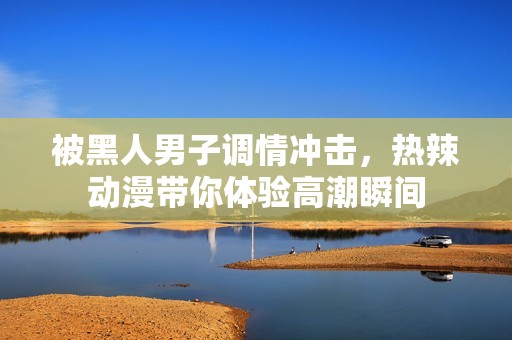 被黑人男子调情冲击，热辣动漫带你体验高潮瞬间