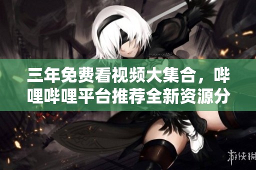 三年免费看视频大集合，哔哩哔哩平台推荐全新资源分享