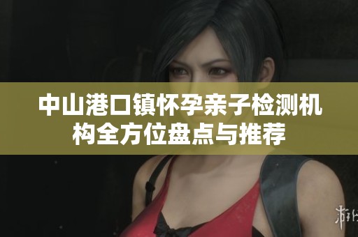 中山港口镇怀孕亲子检测机构全方位盘点与推荐