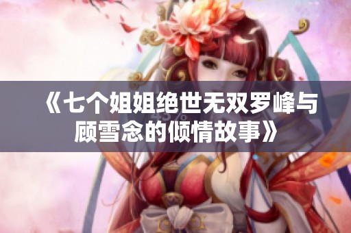 《七个姐姐绝世无双罗峰与顾雪念的倾情故事》