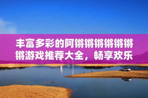 丰富多彩的阿锵锵锵锵锵锵锵游戏推荐大全，畅享欢乐时光
