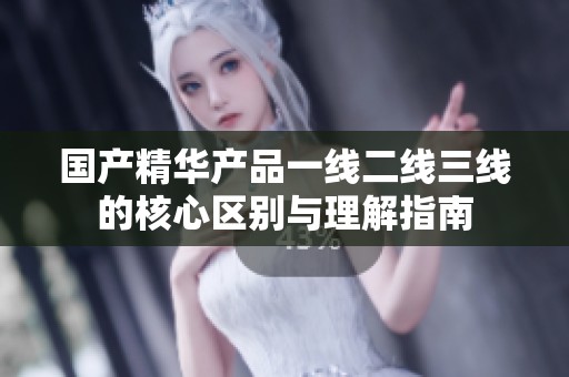 国产精华产品一线二线三线的核心区别与理解指南