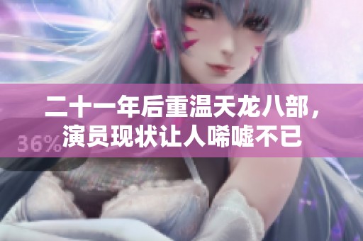 二十一年后重温天龙八部，演员现状让人唏嘘不已