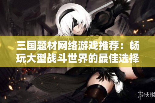 三国题材网络游戏推荐：畅玩大型战斗世界的最佳选择排行