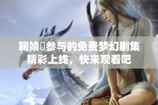 鞠婧祎参与的免费梦幻剧集精彩上线，快来观看吧