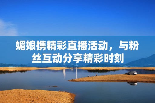 媚娘携精彩直播活动，与粉丝互动分享精彩时刻
