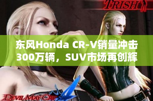 东风Honda CR-V销量冲击300万辆，SUV市场再创辉煌