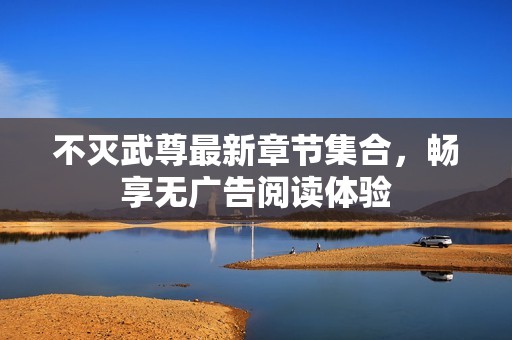 不灭武尊最新章节集合，畅享无广告阅读体验