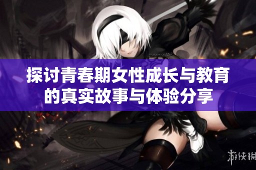 探讨青春期女性成长与教育的真实故事与体验分享
