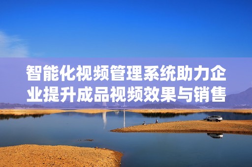 智能化视频管理系统助力企业提升成品视频效果与销售效率