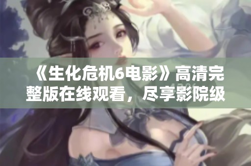 《生化危机6电影》高清完整版在线观看，尽享影院级观影体验