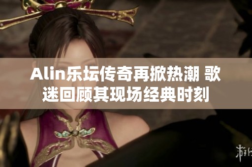 Alin乐坛传奇再掀热潮 歌迷回顾其现场经典时刻