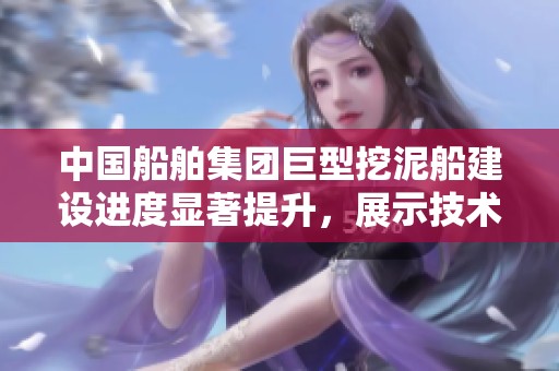 中国船舶集团巨型挖泥船建设进度显著提升，展示技术实力