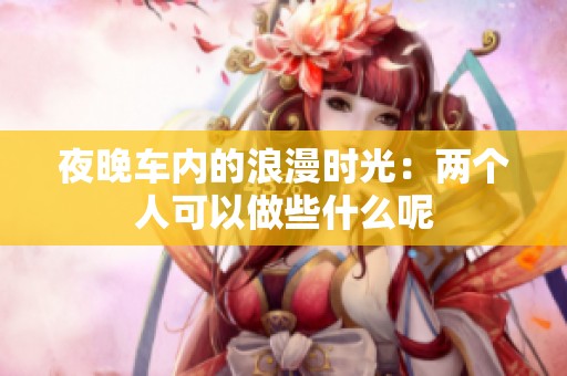 夜晚车内的浪漫时光：两个人可以做些什么呢