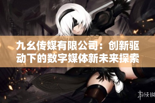 九幺传媒有限公司：创新驱动下的数字媒体新未来探索