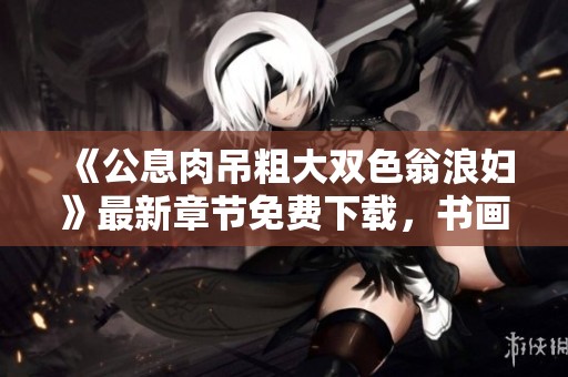 《公息肉吊粗大双色翁浪妇》最新章节免费下载，书画家百家带你探索精彩内容