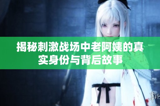 揭秘刺激战场中老阿姨的真实身份与背后故事