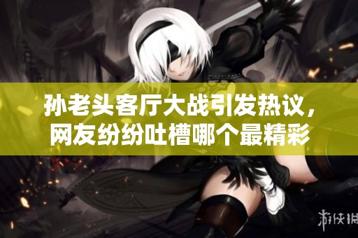 孙老头客厅大战引发热议，网友纷纷吐槽哪个最精彩