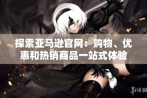 探索亚马逊官网：购物、优惠和热销商品一站式体验