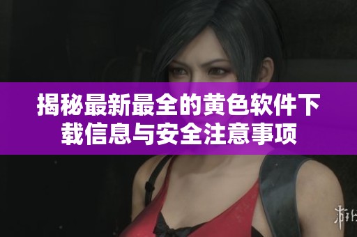 揭秘最新最全的黄色软件下载信息与安全注意事项