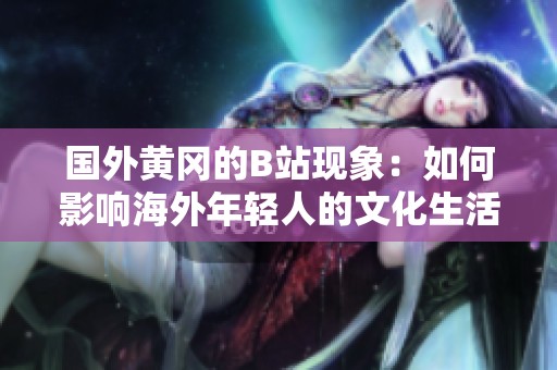 国外黄冈的B站现象：如何影响海外年轻人的文化生活