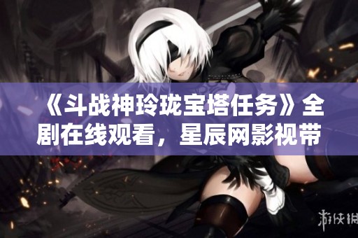 《斗战神玲珑宝塔任务》全剧在线观看，星辰网影视带你探索精彩剧情
