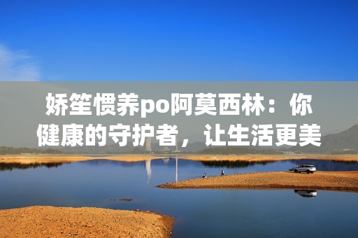 娇笙惯养po阿莫西林：你健康的守护者，让生活更美好