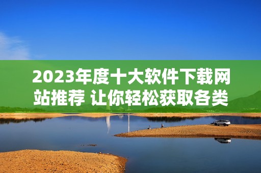 2023年度十大软件下载网站推荐 让你轻松获取各类软件