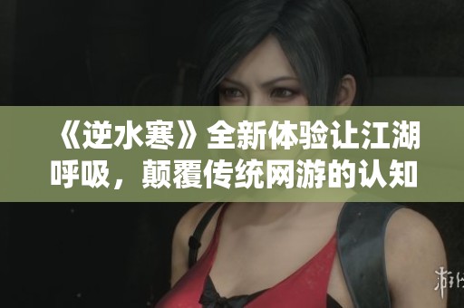 《逆水寒》全新体验让江湖呼吸，颠覆传统网游的认知桎梏