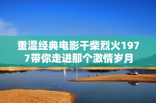 重温经典电影干柴烈火1977带你走进那个激情岁月