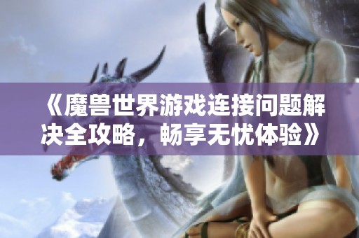 《魔兽世界游戏连接问题解决全攻略，畅享无忧体验》