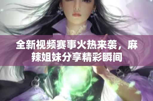 全新视频赛事火热来袭，麻辣姐妹分享精彩瞬间
