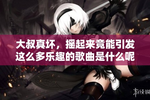 大叔真坏，摇起来竟能引发这么多乐趣的歌曲是什么呢