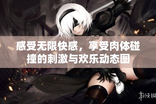 感受无限快感，享受肉体碰撞的刺激与欢乐动态图