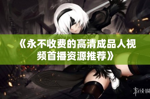 《永不收费的高清成品人视频首播资源推荐》