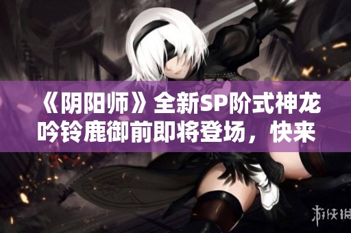 《阴阳师》全新SP阶式神龙吟铃鹿御前即将登场，快来揭秘其强大实力！